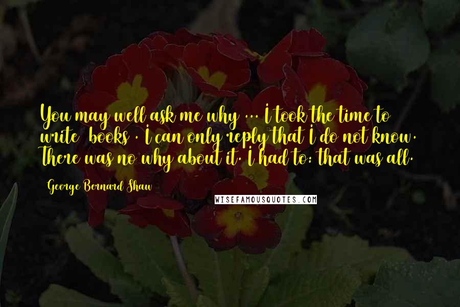 George Bernard Shaw Quotes: You may well ask me why ... I took the time to write [books]. I can only reply that I do not know. There was no why about it. I had to: that was all.
