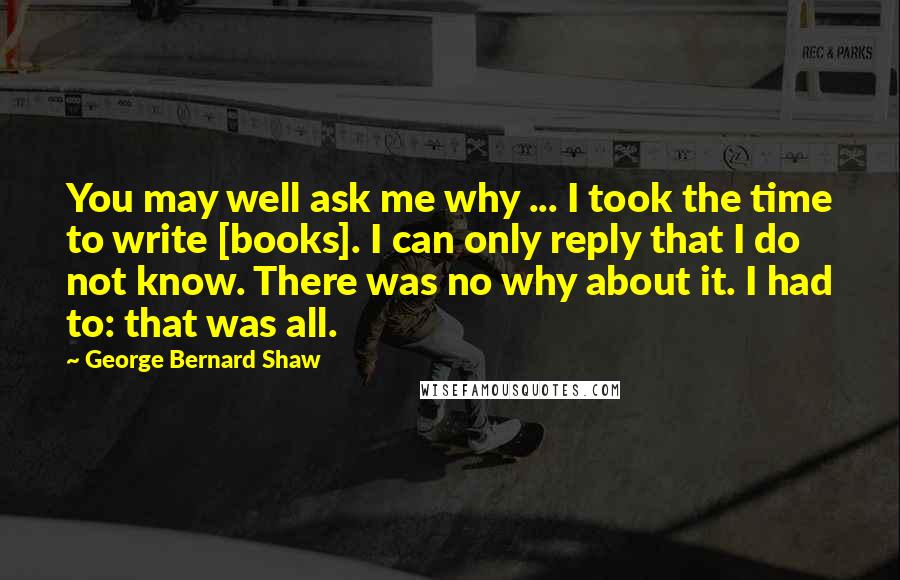 George Bernard Shaw Quotes: You may well ask me why ... I took the time to write [books]. I can only reply that I do not know. There was no why about it. I had to: that was all.