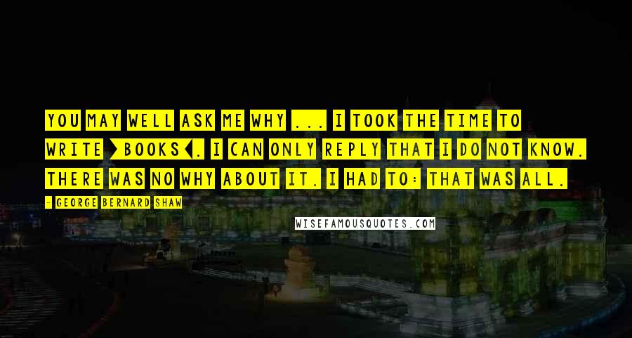 George Bernard Shaw Quotes: You may well ask me why ... I took the time to write [books]. I can only reply that I do not know. There was no why about it. I had to: that was all.