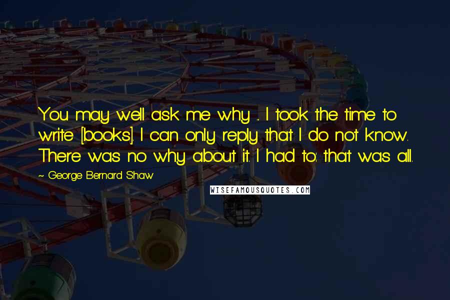 George Bernard Shaw Quotes: You may well ask me why ... I took the time to write [books]. I can only reply that I do not know. There was no why about it. I had to: that was all.