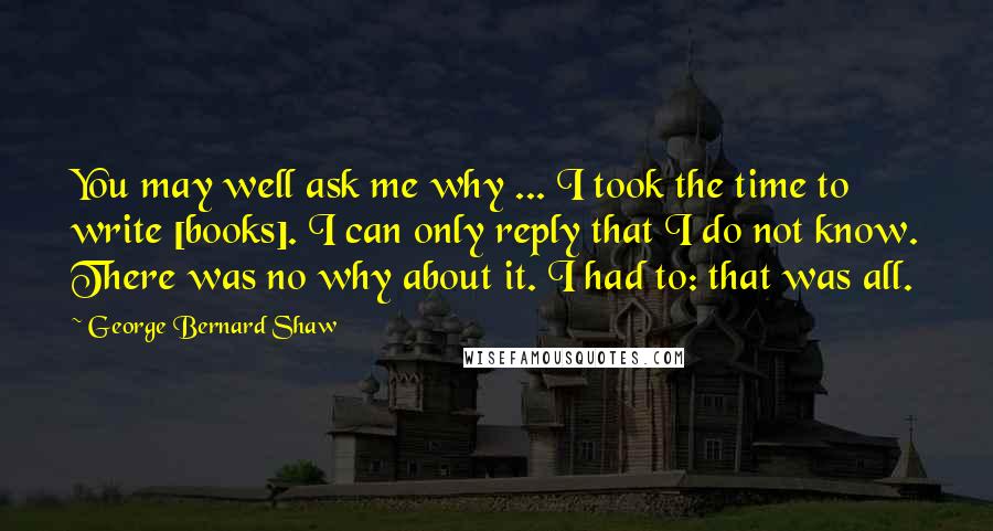 George Bernard Shaw Quotes: You may well ask me why ... I took the time to write [books]. I can only reply that I do not know. There was no why about it. I had to: that was all.