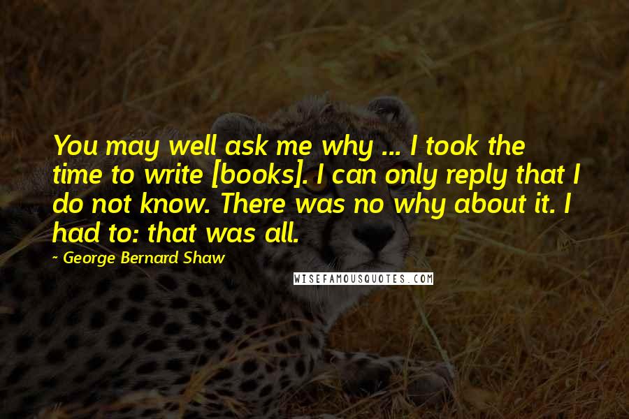 George Bernard Shaw Quotes: You may well ask me why ... I took the time to write [books]. I can only reply that I do not know. There was no why about it. I had to: that was all.