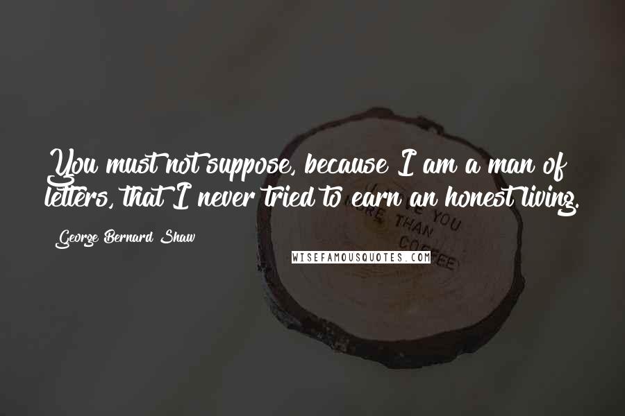 George Bernard Shaw Quotes: You must not suppose, because I am a man of letters, that I never tried to earn an honest living.