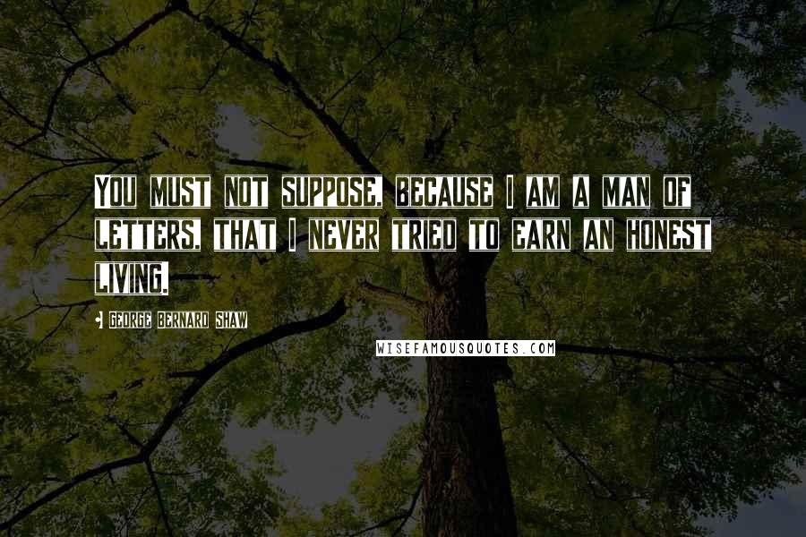 George Bernard Shaw Quotes: You must not suppose, because I am a man of letters, that I never tried to earn an honest living.