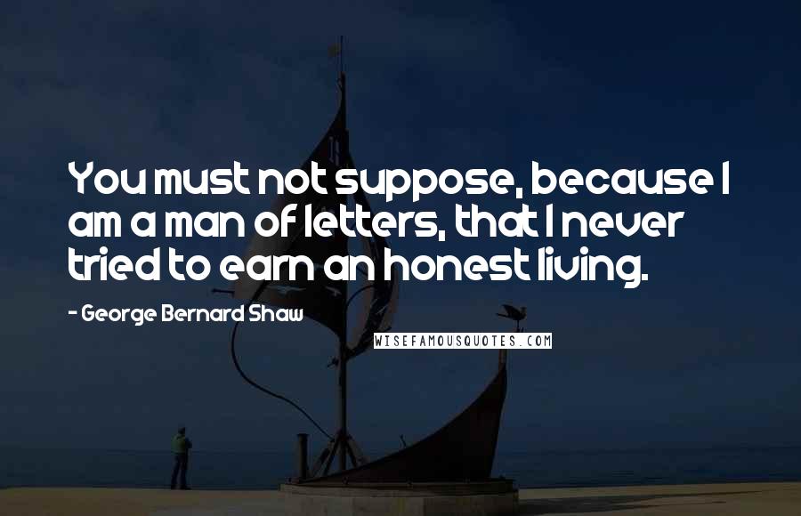 George Bernard Shaw Quotes: You must not suppose, because I am a man of letters, that I never tried to earn an honest living.