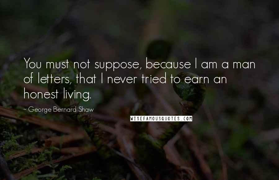 George Bernard Shaw Quotes: You must not suppose, because I am a man of letters, that I never tried to earn an honest living.