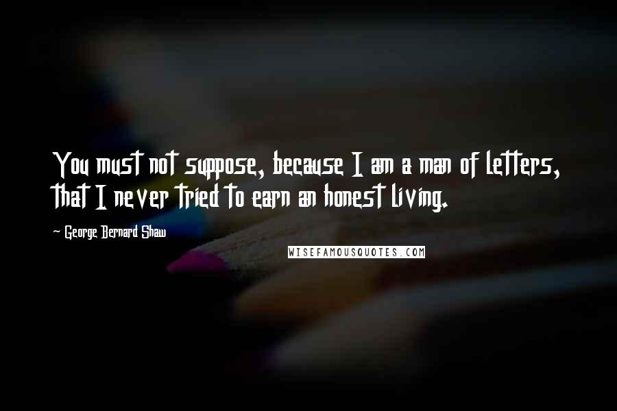 George Bernard Shaw Quotes: You must not suppose, because I am a man of letters, that I never tried to earn an honest living.