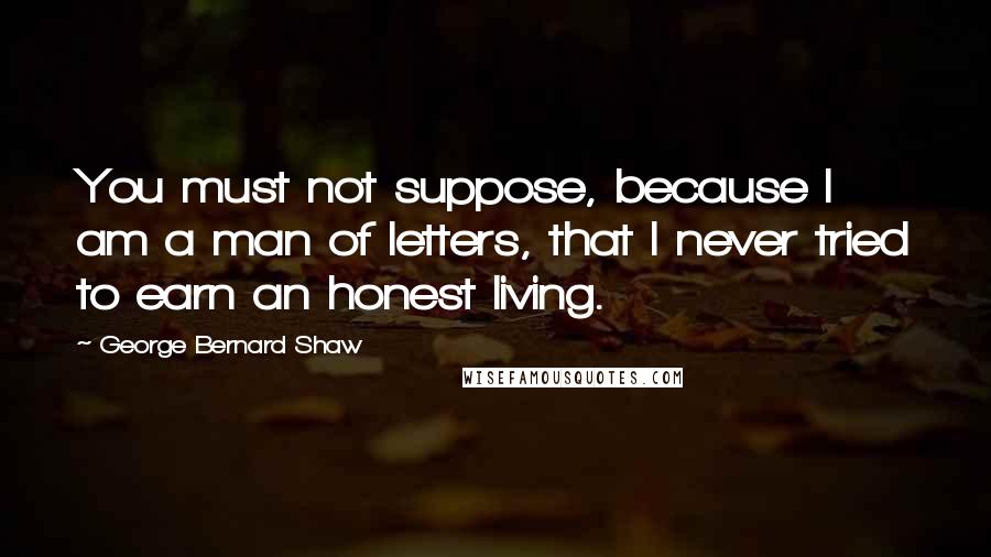 George Bernard Shaw Quotes: You must not suppose, because I am a man of letters, that I never tried to earn an honest living.