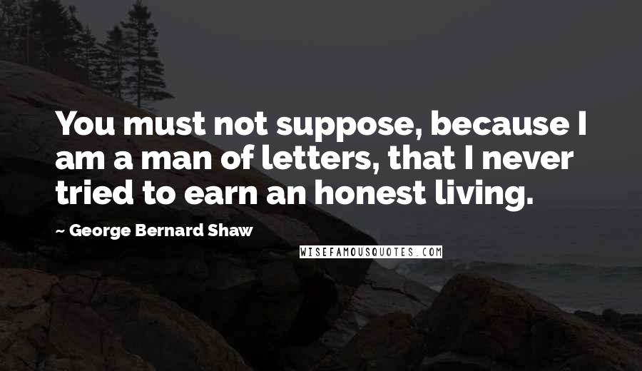 George Bernard Shaw Quotes: You must not suppose, because I am a man of letters, that I never tried to earn an honest living.