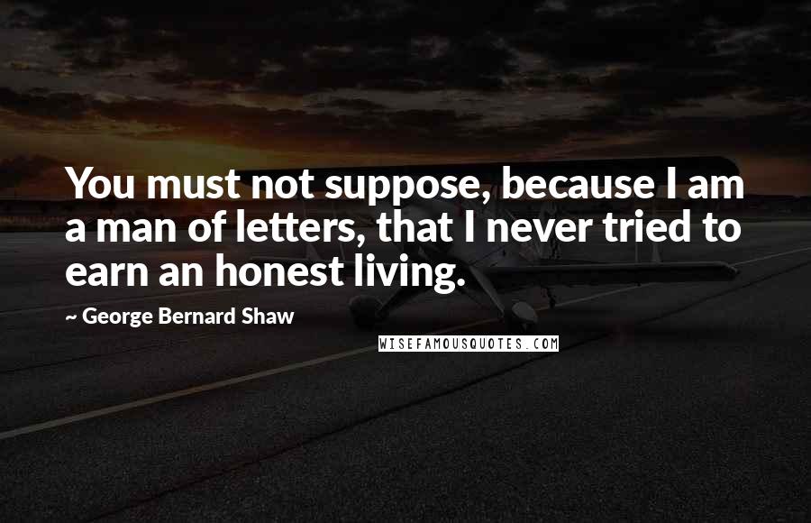 George Bernard Shaw Quotes: You must not suppose, because I am a man of letters, that I never tried to earn an honest living.