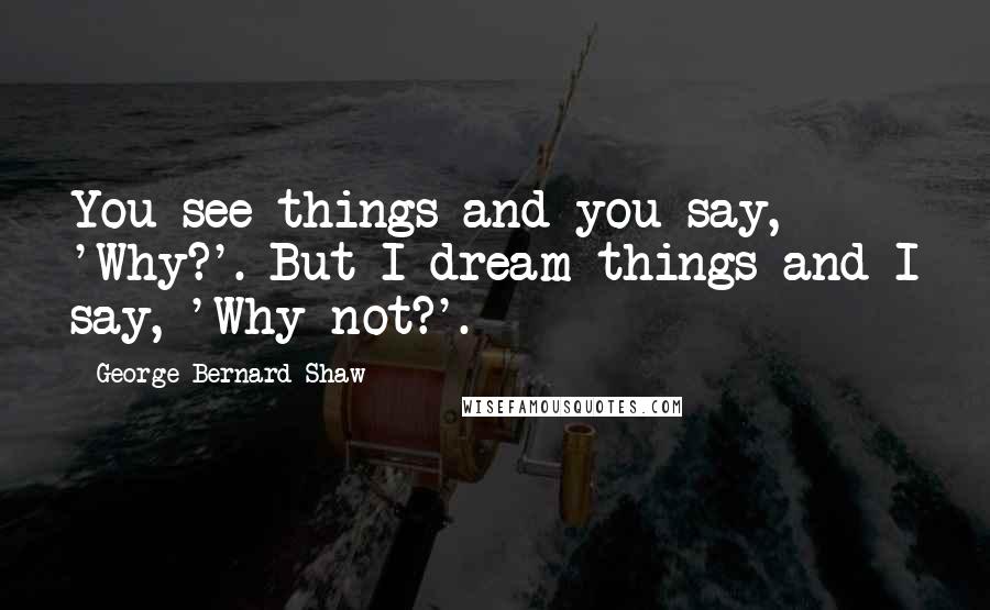 George Bernard Shaw Quotes: You see things and you say, 'Why?'. But I dream things and I say, 'Why not?'.