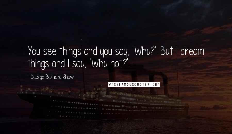 George Bernard Shaw Quotes: You see things and you say, 'Why?'. But I dream things and I say, 'Why not?'.