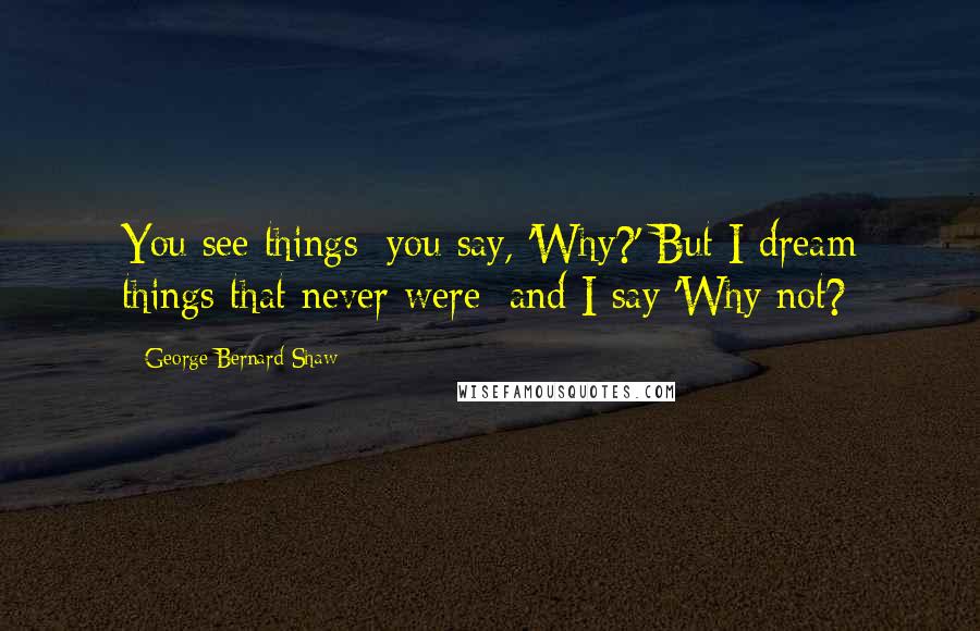 George Bernard Shaw Quotes: You see things; you say, 'Why?' But I dream things that never were; and I say 'Why not?