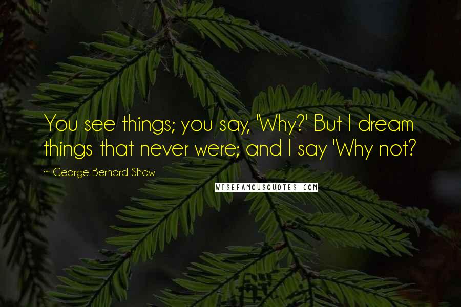 George Bernard Shaw Quotes: You see things; you say, 'Why?' But I dream things that never were; and I say 'Why not?