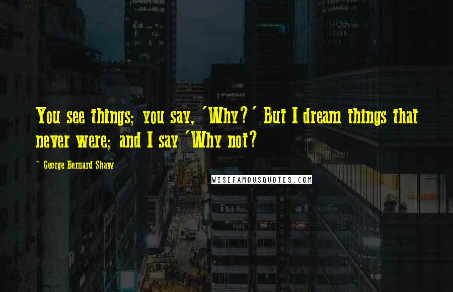 George Bernard Shaw Quotes: You see things; you say, 'Why?' But I dream things that never were; and I say 'Why not?
