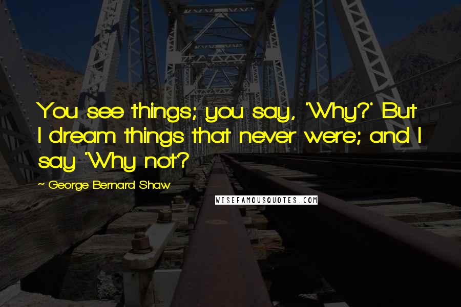 George Bernard Shaw Quotes: You see things; you say, 'Why?' But I dream things that never were; and I say 'Why not?