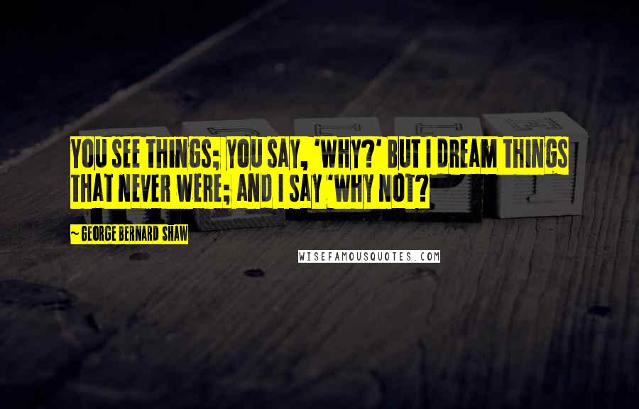 George Bernard Shaw Quotes: You see things; you say, 'Why?' But I dream things that never were; and I say 'Why not?