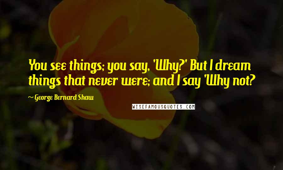 George Bernard Shaw Quotes: You see things; you say, 'Why?' But I dream things that never were; and I say 'Why not?