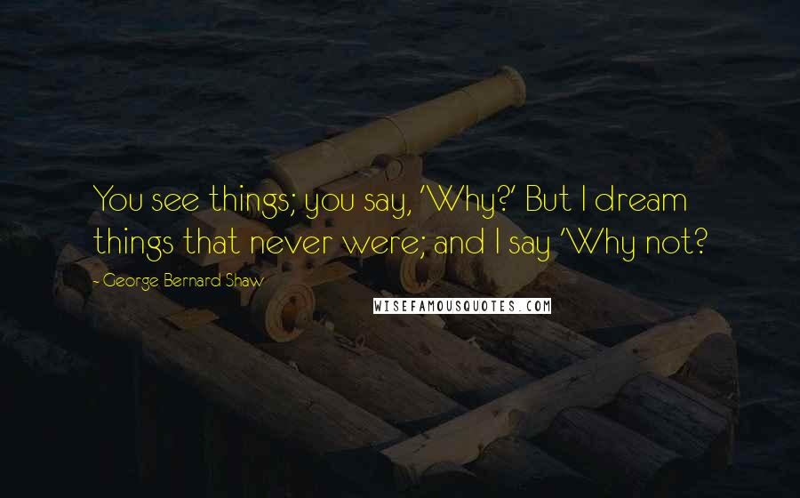 George Bernard Shaw Quotes: You see things; you say, 'Why?' But I dream things that never were; and I say 'Why not?