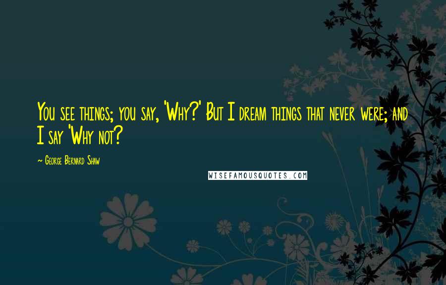 George Bernard Shaw Quotes: You see things; you say, 'Why?' But I dream things that never were; and I say 'Why not?