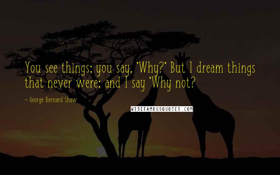 George Bernard Shaw Quotes: You see things; you say, 'Why?' But I dream things that never were; and I say 'Why not?