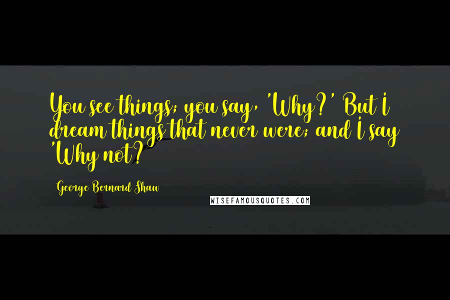 George Bernard Shaw Quotes: You see things; you say, 'Why?' But I dream things that never were; and I say 'Why not?