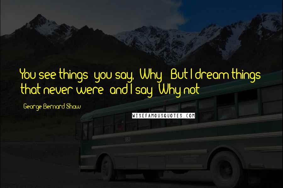 George Bernard Shaw Quotes: You see things; you say, 'Why?' But I dream things that never were; and I say 'Why not?