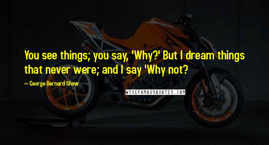 George Bernard Shaw Quotes: You see things; you say, 'Why?' But I dream things that never were; and I say 'Why not?