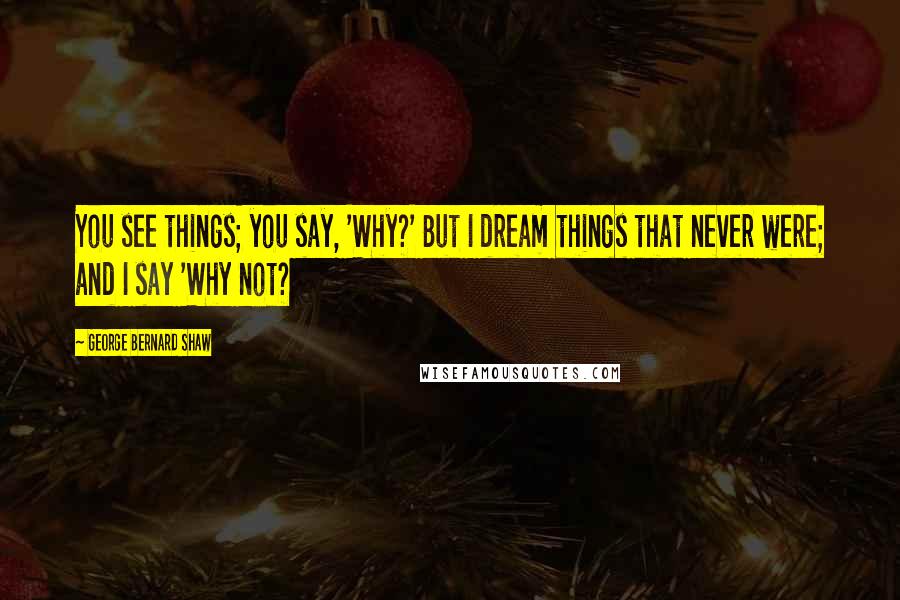 George Bernard Shaw Quotes: You see things; you say, 'Why?' But I dream things that never were; and I say 'Why not?