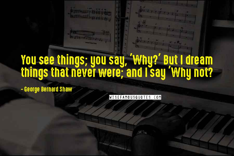 George Bernard Shaw Quotes: You see things; you say, 'Why?' But I dream things that never were; and I say 'Why not?