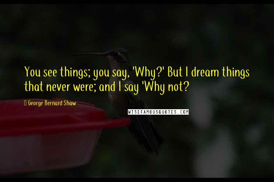 George Bernard Shaw Quotes: You see things; you say, 'Why?' But I dream things that never were; and I say 'Why not?