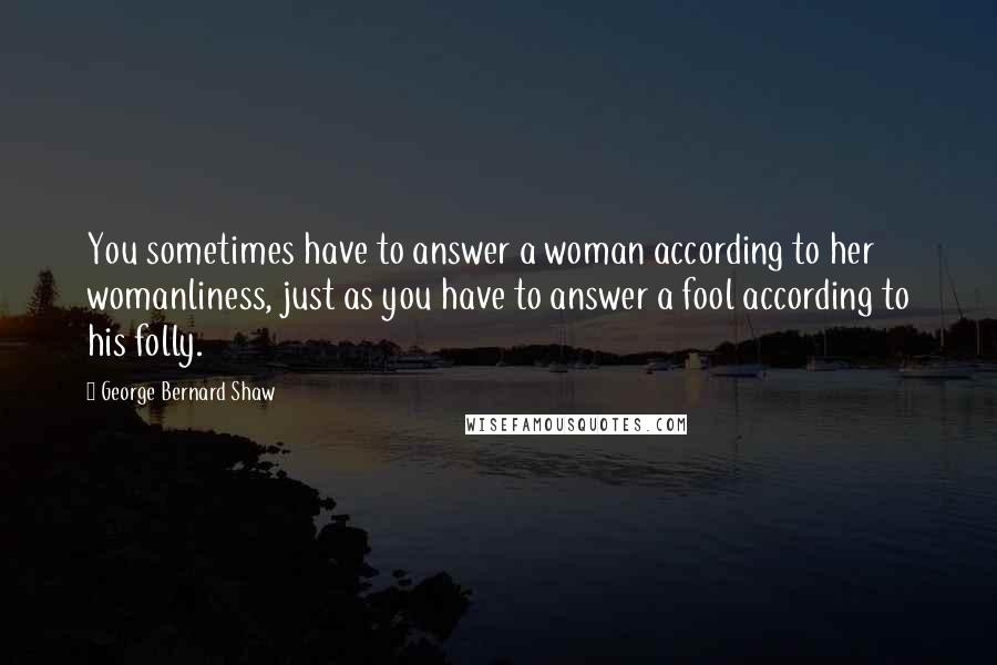 George Bernard Shaw Quotes: You sometimes have to answer a woman according to her womanliness, just as you have to answer a fool according to his folly.