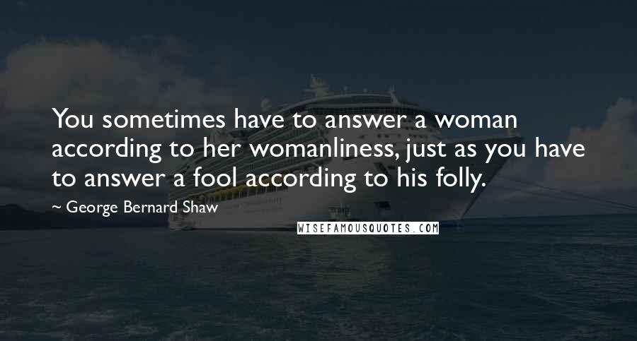 George Bernard Shaw Quotes: You sometimes have to answer a woman according to her womanliness, just as you have to answer a fool according to his folly.