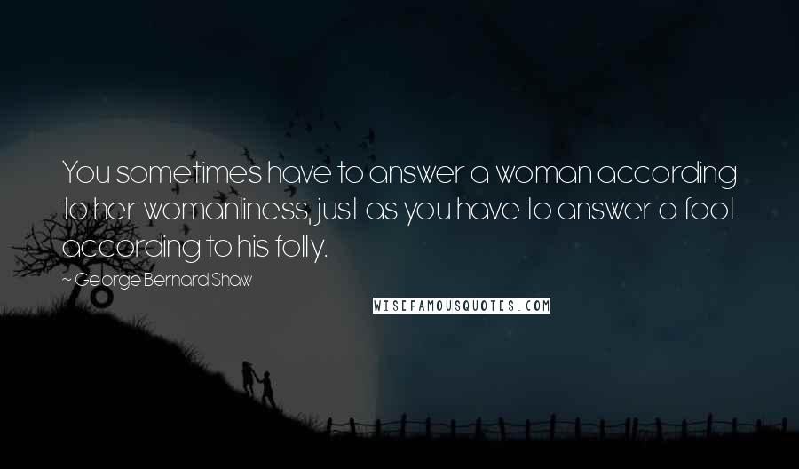 George Bernard Shaw Quotes: You sometimes have to answer a woman according to her womanliness, just as you have to answer a fool according to his folly.