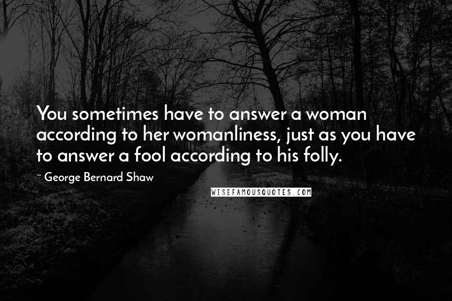 George Bernard Shaw Quotes: You sometimes have to answer a woman according to her womanliness, just as you have to answer a fool according to his folly.