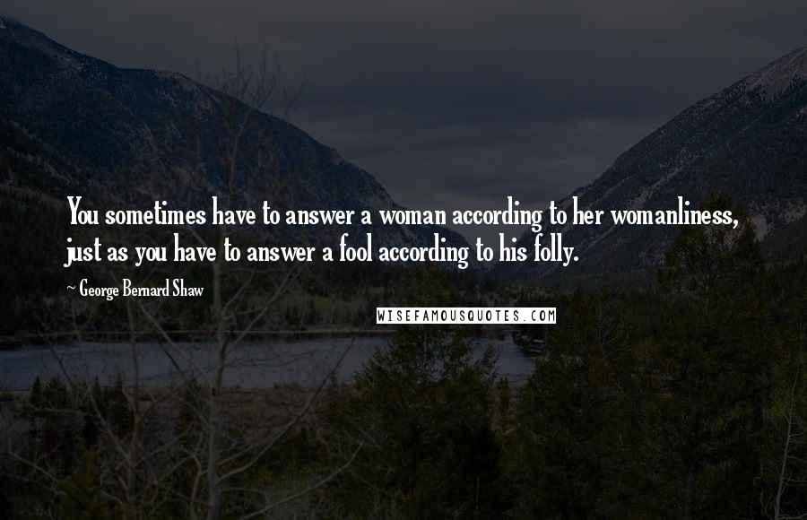 George Bernard Shaw Quotes: You sometimes have to answer a woman according to her womanliness, just as you have to answer a fool according to his folly.