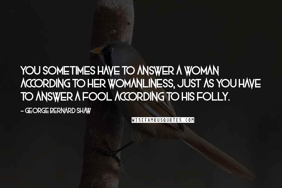 George Bernard Shaw Quotes: You sometimes have to answer a woman according to her womanliness, just as you have to answer a fool according to his folly.