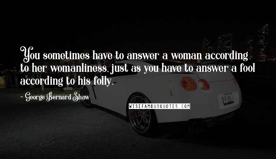 George Bernard Shaw Quotes: You sometimes have to answer a woman according to her womanliness, just as you have to answer a fool according to his folly.