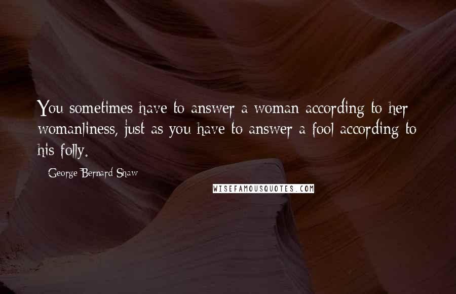 George Bernard Shaw Quotes: You sometimes have to answer a woman according to her womanliness, just as you have to answer a fool according to his folly.