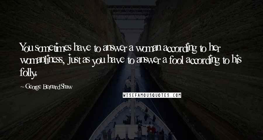 George Bernard Shaw Quotes: You sometimes have to answer a woman according to her womanliness, just as you have to answer a fool according to his folly.