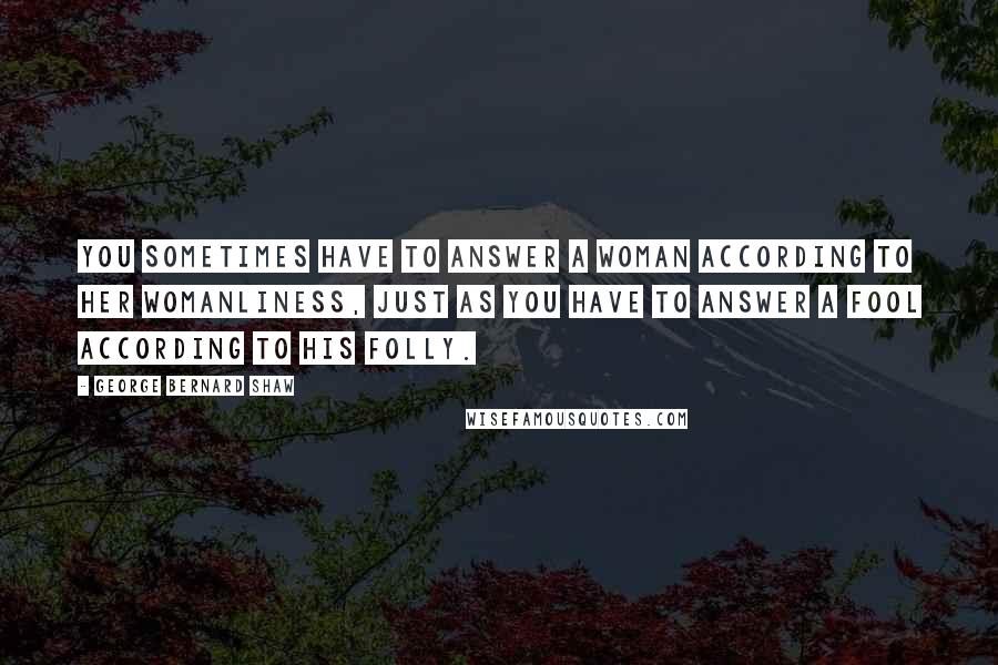 George Bernard Shaw Quotes: You sometimes have to answer a woman according to her womanliness, just as you have to answer a fool according to his folly.