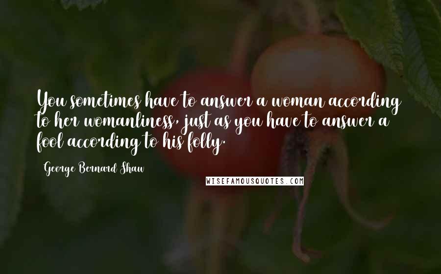 George Bernard Shaw Quotes: You sometimes have to answer a woman according to her womanliness, just as you have to answer a fool according to his folly.