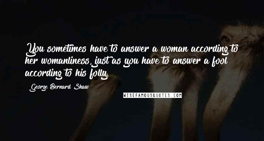 George Bernard Shaw Quotes: You sometimes have to answer a woman according to her womanliness, just as you have to answer a fool according to his folly.