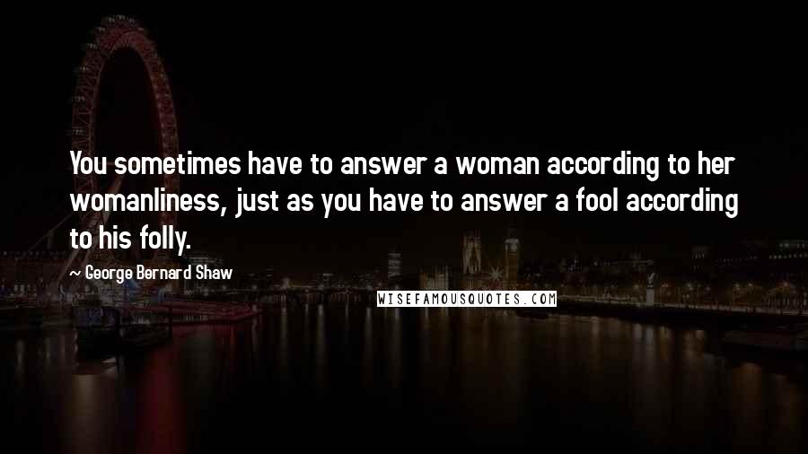 George Bernard Shaw Quotes: You sometimes have to answer a woman according to her womanliness, just as you have to answer a fool according to his folly.