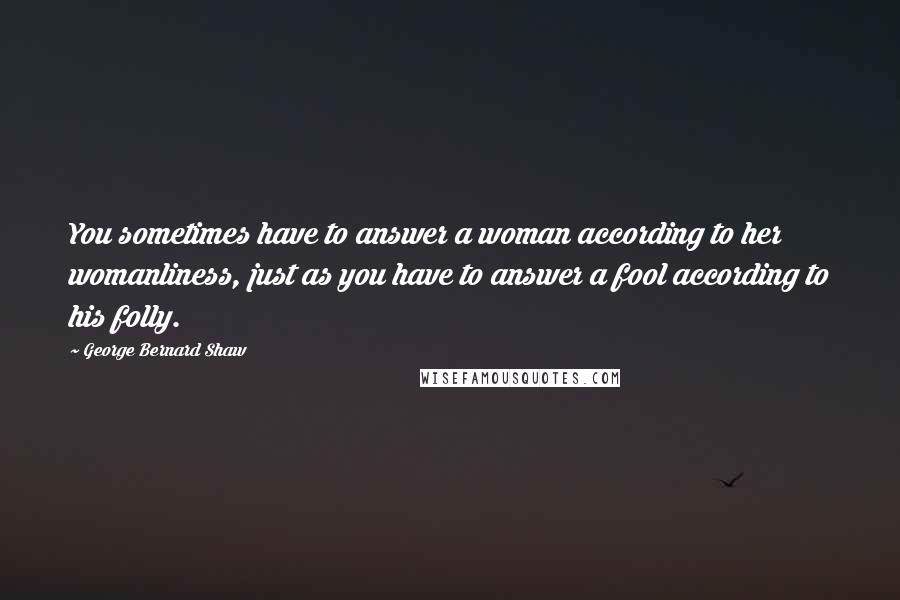 George Bernard Shaw Quotes: You sometimes have to answer a woman according to her womanliness, just as you have to answer a fool according to his folly.