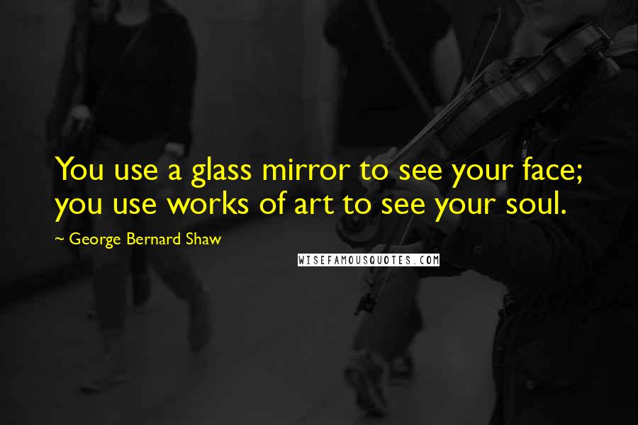 George Bernard Shaw Quotes: You use a glass mirror to see your face; you use works of art to see your soul.