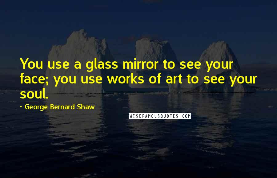George Bernard Shaw Quotes: You use a glass mirror to see your face; you use works of art to see your soul.