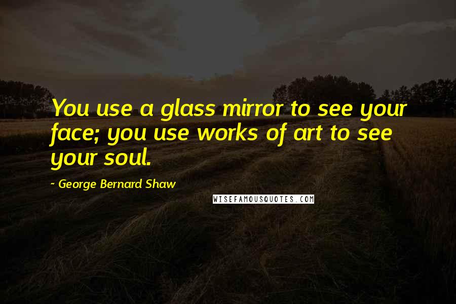 George Bernard Shaw Quotes: You use a glass mirror to see your face; you use works of art to see your soul.