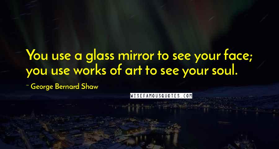 George Bernard Shaw Quotes: You use a glass mirror to see your face; you use works of art to see your soul.
