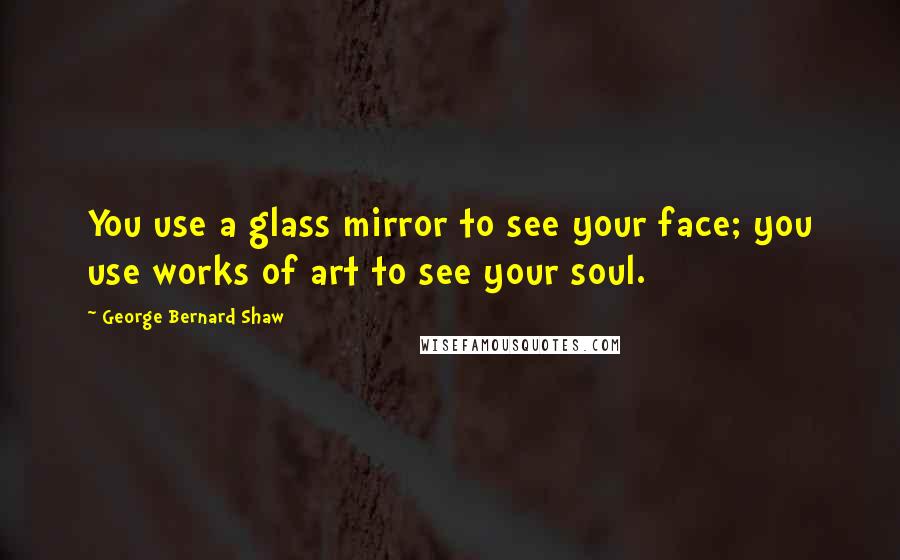 George Bernard Shaw Quotes: You use a glass mirror to see your face; you use works of art to see your soul.